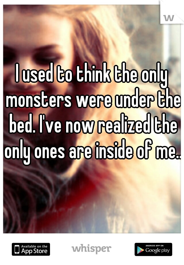 I used to think the only monsters were under the bed. I've now realized the only ones are inside of me..  