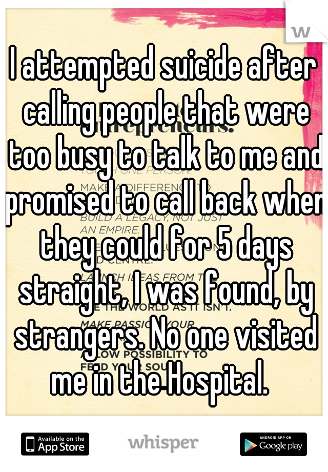 I attempted suicide after calling people that were too busy to talk to me and promised to call back when they could for 5 days straight, I was found, by strangers. No one visited me in the Hospital.  