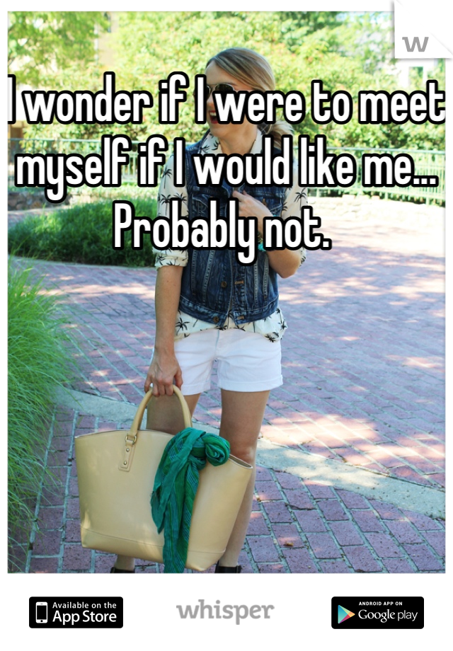 I wonder if I were to meet myself if I would like me... Probably not. 