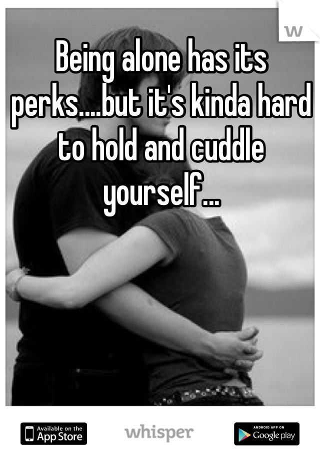 Being alone has its perks....but it's kinda hard to hold and cuddle yourself...