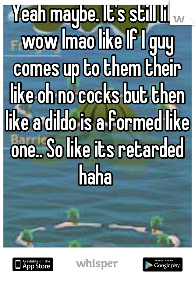 Yeah maybe. It's still like wow lmao like If I guy comes up to them their like oh no cocks but then like a dildo is a formed like one.. So like its retarded haha 