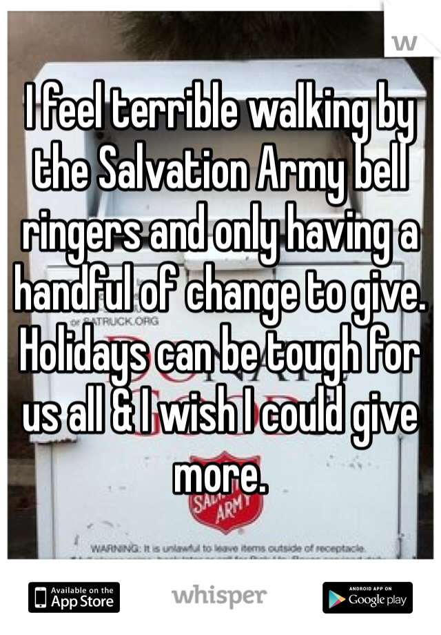 I feel terrible walking by the Salvation Army bell ringers and only having a handful of change to give. Holidays can be tough for us all & I wish I could give more.