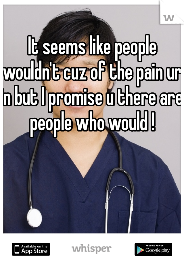 It seems like people wouldn't cuz of the pain ur in but I promise u there are people who would !