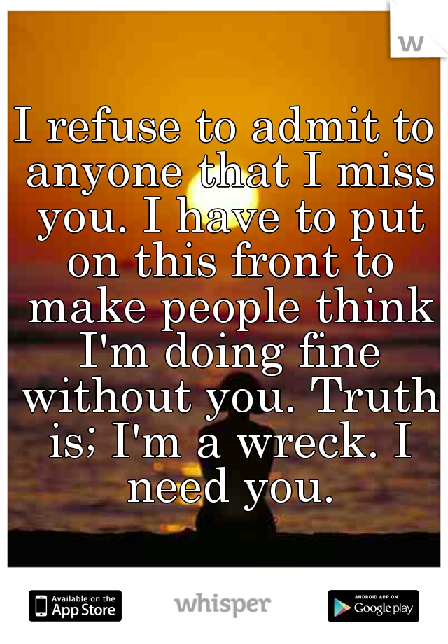 I refuse to admit to anyone that I miss you. I have to put on this front to make people think I'm doing fine without you. Truth is; I'm a wreck. I need you.
