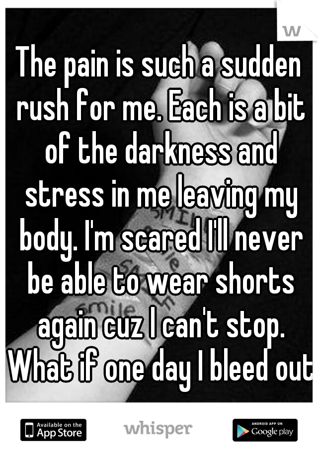 The pain is such a sudden rush for me. Each is a bit of the darkness and stress in me leaving my body. I'm scared I'll never be able to wear shorts again cuz I can't stop. What if one day I bleed out?