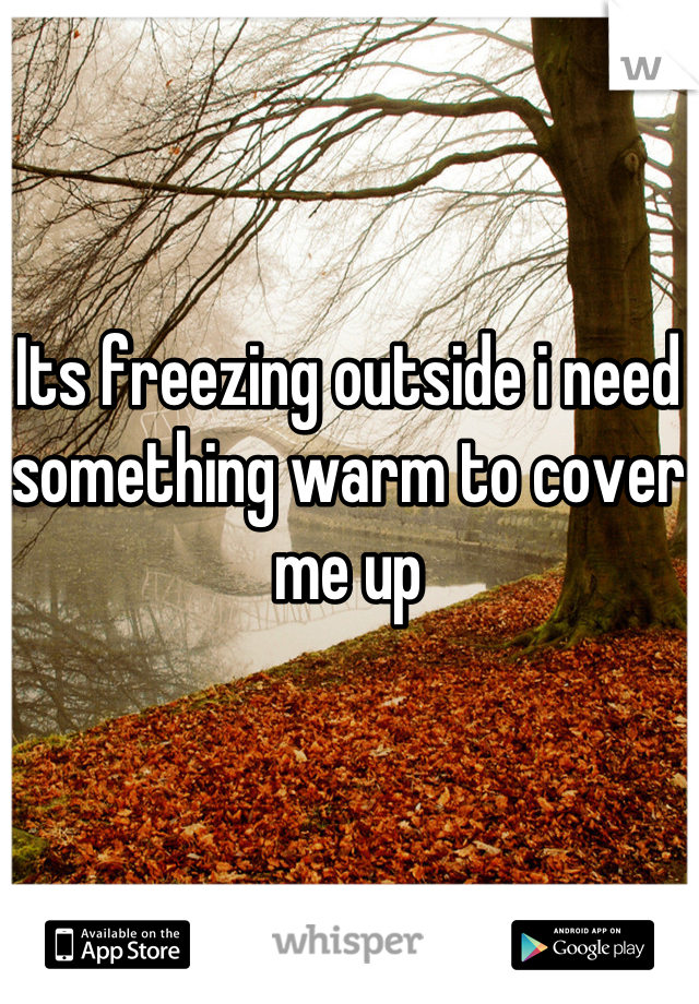 Its freezing outside i need something warm to cover me up