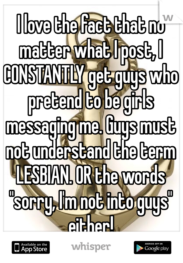 I love the fact that no matter what I post, I CONSTANTLY get guys who pretend to be girls messaging me. Guys must not understand the term LESBIAN. OR the words "sorry, I'm not into guys" either!
