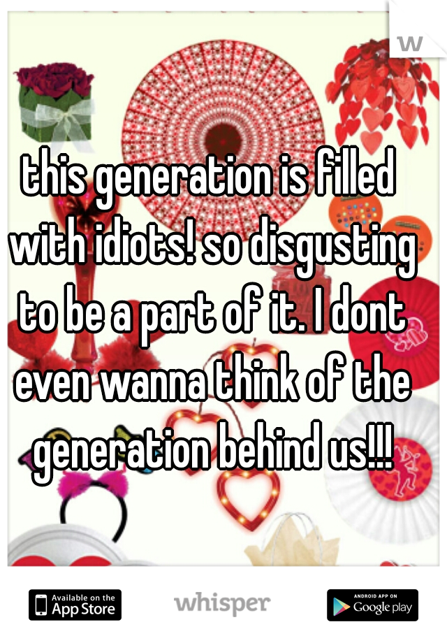 this generation is filled with idiots! so disgusting to be a part of it. I dont even wanna think of the generation behind us!!!