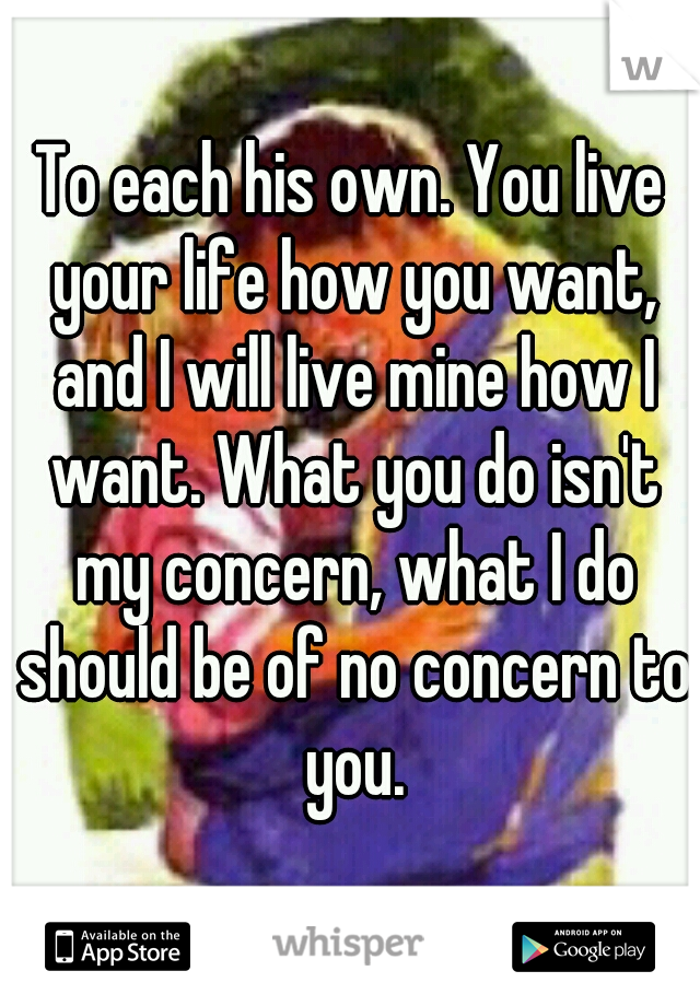 To each his own. You live your life how you want, and I will live mine how I want. What you do isn't my concern, what I do should be of no concern to you.