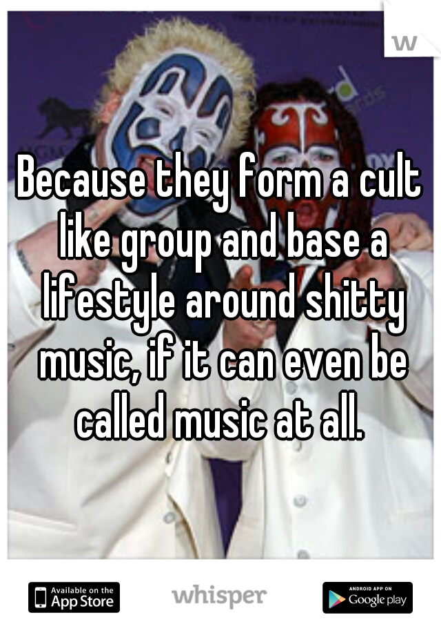 Because they form a cult like group and base a lifestyle around shitty music, if it can even be called music at all. 
