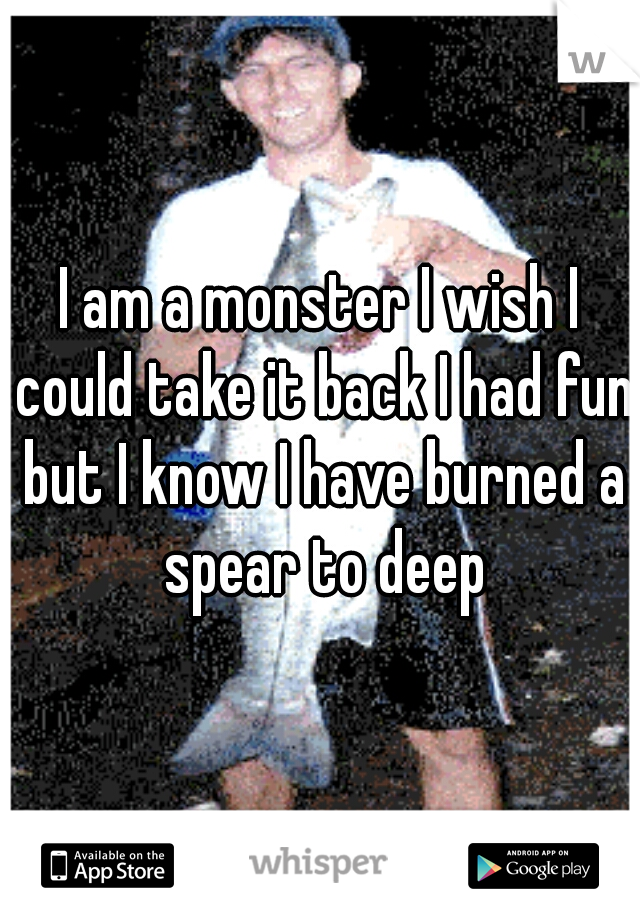 I am a monster I wish I could take it back I had fun but I know I have burned a spear to deep