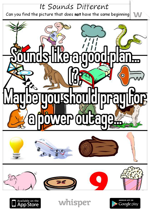 Sounds like a good plan...
(?;
Maybe you should pray for a power outage...