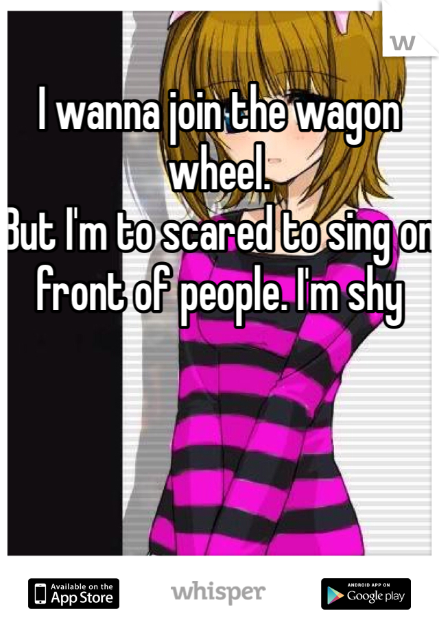 I wanna join the wagon wheel. 
But I'm to scared to sing on front of people. I'm shy 
