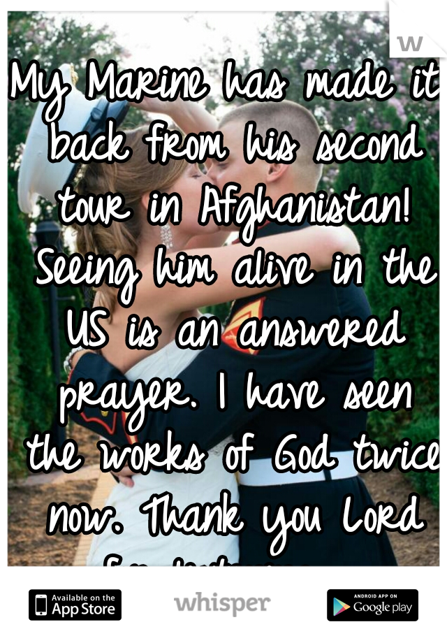 My Marine has made it back from his second tour in Afghanistan! Seeing him alive in the US is an answered prayer. I have seen the works of God twice now. Thank you Lord for listening.  