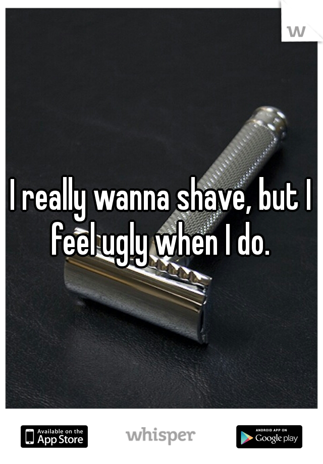 I really wanna shave, but I feel ugly when I do. 