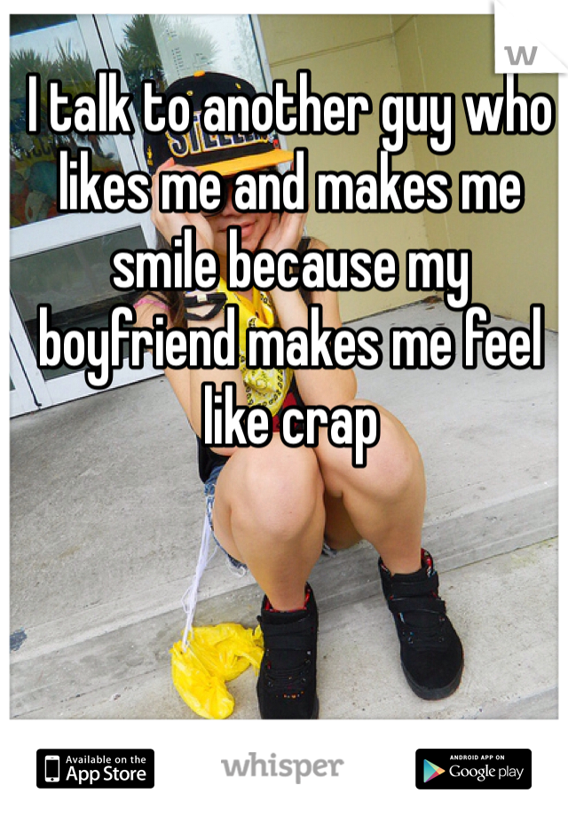 I talk to another guy who likes me and makes me smile because my boyfriend makes me feel like crap 