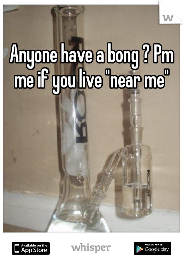Anyone have a bong ? Pm me if you live "near me"