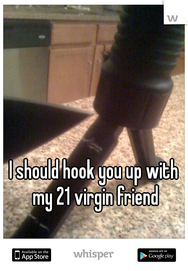 I should hook you up with my 21 virgin friend