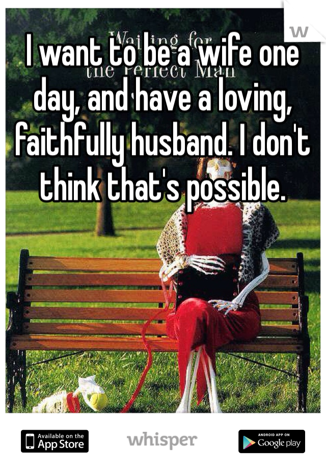 I want to be a wife one day, and have a loving, faithfully husband. I don't think that's possible.