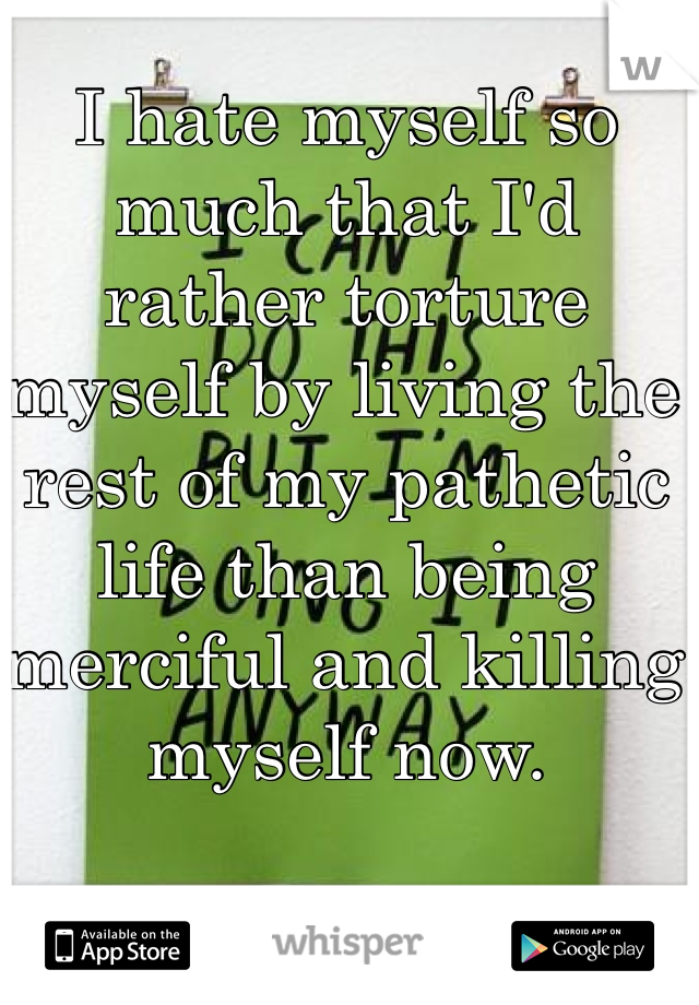 I hate myself so much that I'd rather torture myself by living the rest of my pathetic life than being merciful and killing myself now. 