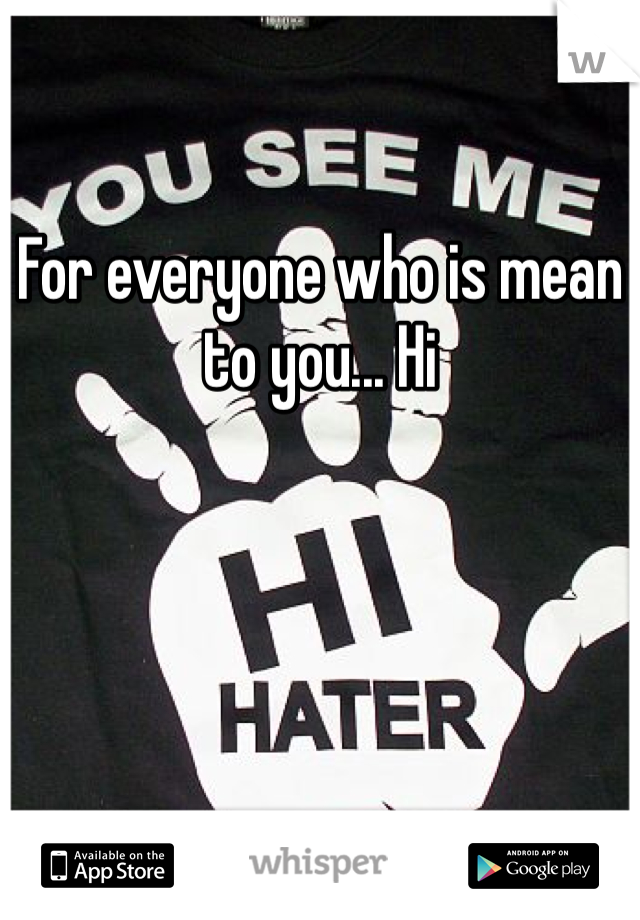 For everyone who is mean to you... Hi