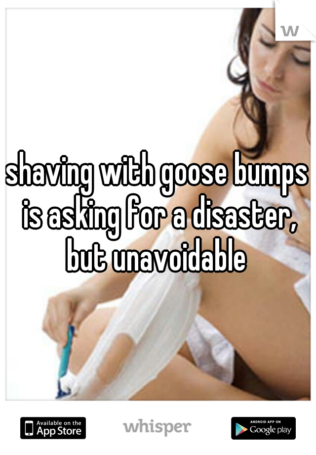 shaving with goose bumps is asking for a disaster, but unavoidable 
