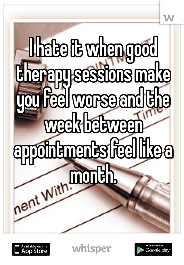 I hate it when good therapy sessions make you feel worse and the week between appointments feel like a month.