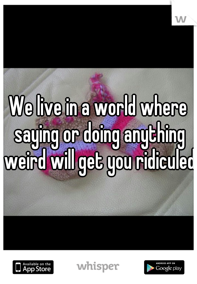 We live in a world where saying or doing anything weird will get you ridiculed.