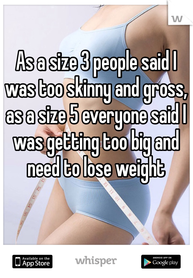 As a size 3 people said I was too skinny and gross, as a size 5 everyone said I was getting too big and need to lose weight
