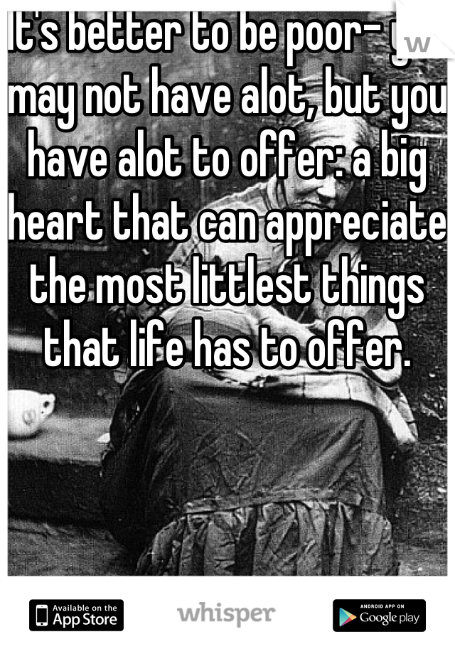 It's better to be poor- you may not have alot, but you have alot to offer: a big heart that can appreciate the most littlest things that life has to offer.