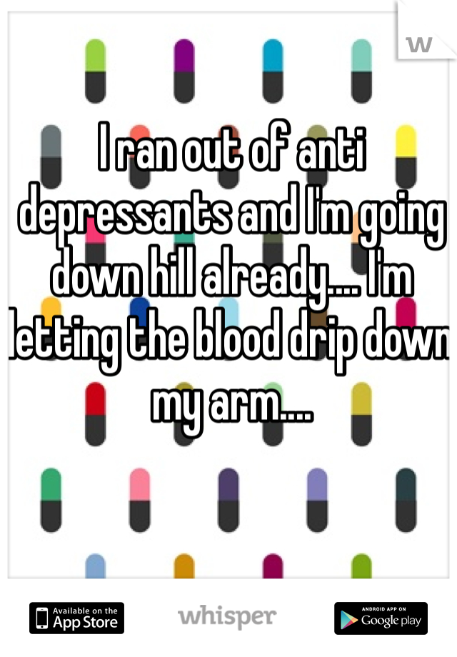 I ran out of anti depressants and I'm going down hill already.... I'm letting the blood drip down my arm....