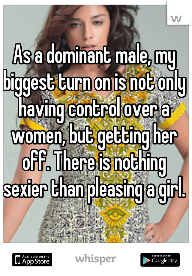 As a dominant male, my biggest turn on is not only having control over a women, but getting her off. There is nothing sexier than pleasing a girl.