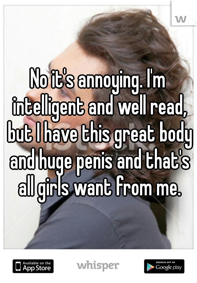 No it's annoying. I'm intelligent and well read, but I have this great body and huge penis and that's all girls want from me.