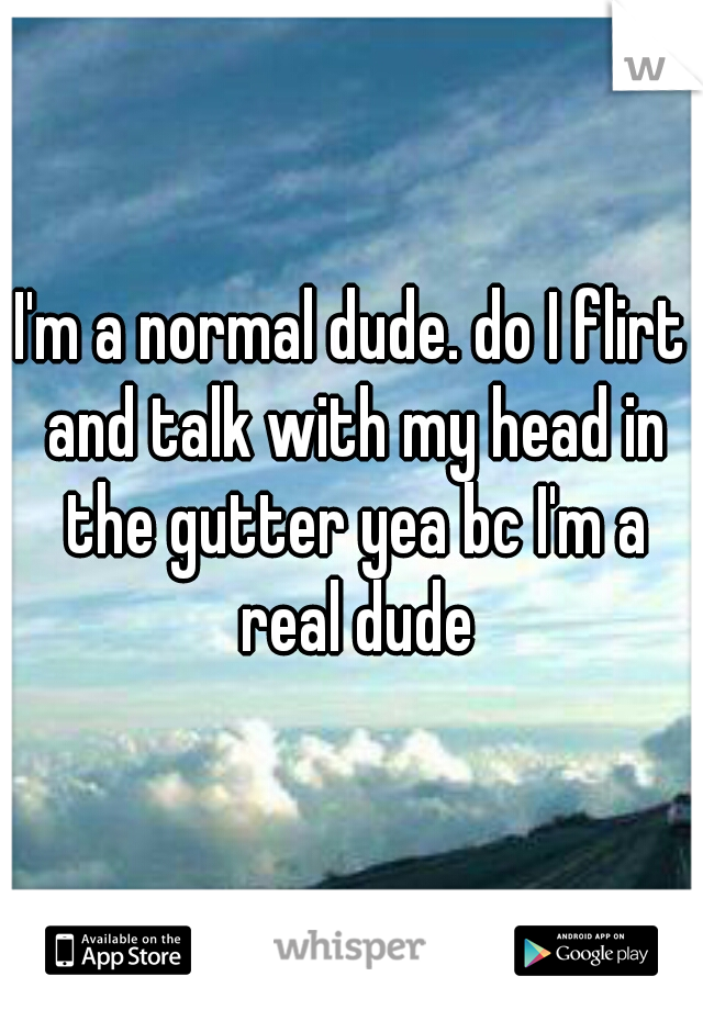 I'm a normal dude. do I flirt and talk with my head in the gutter yea bc I'm a real dude