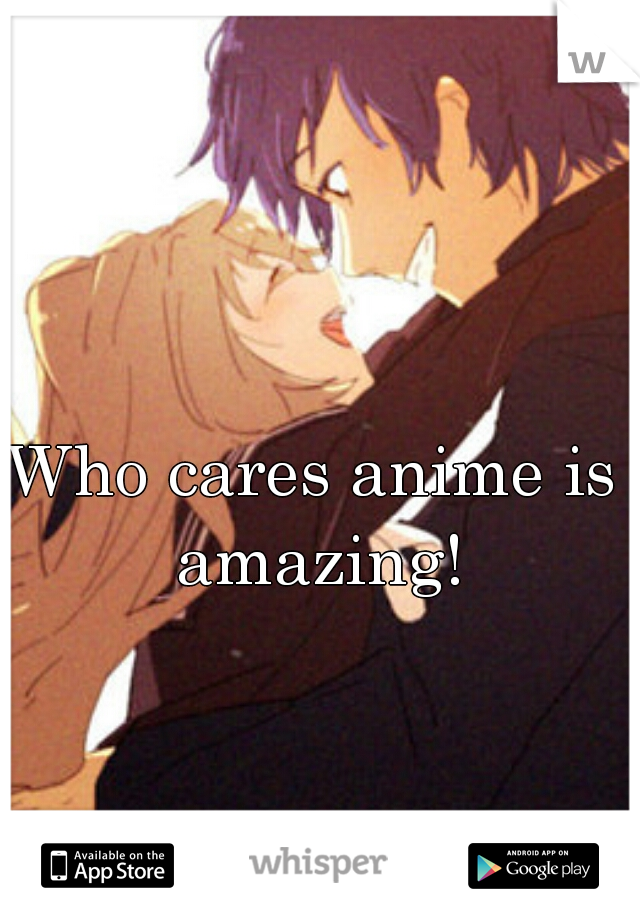 Who cares anime is amazing!