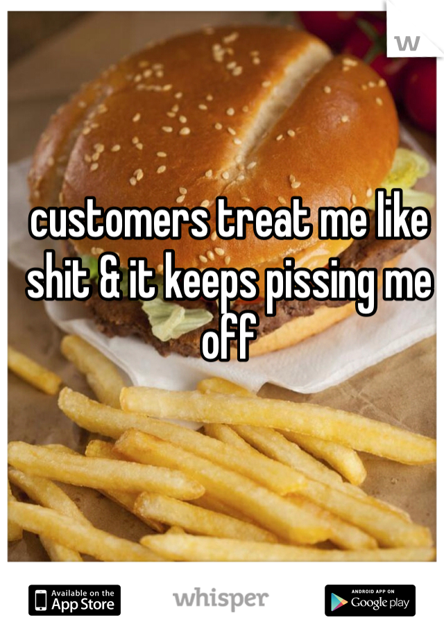 customers treat me like shit & it keeps pissing me off