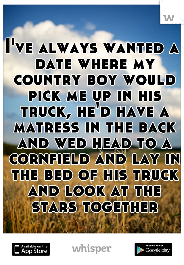 I've always wanted a date where my country boy would pick me up in his truck, he'd have a matress in the back and wed head to a cornfield and lay in the bed of his truck and look at the stars together