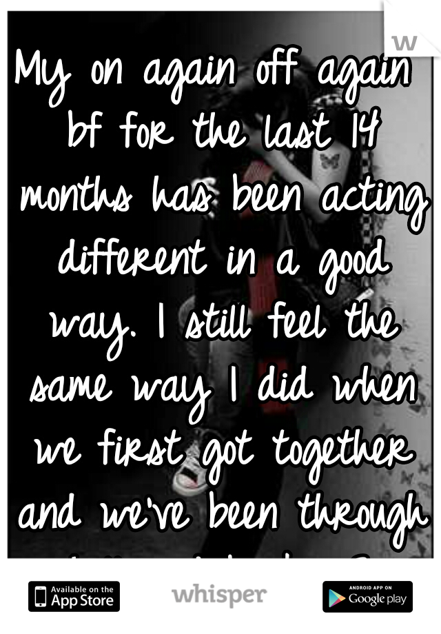 My on again off again bf for the last 14 months has been acting different in a good way. I still feel the same way I did when we first got together and we've been through hell and back. <3