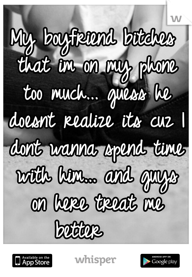 My boyfriend bitches that im on my phone too much... guess he doesnt realize its cuz I dont wanna spend time with him... and guys on here treat me better    