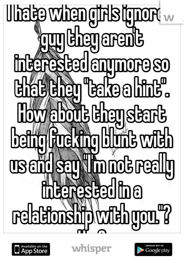 I hate when girls ignore a guy they aren't interested anymore so that they "take a hint". How about they start being fucking blunt with us and say "I'm not really interested in a relationship with you."? Hm?