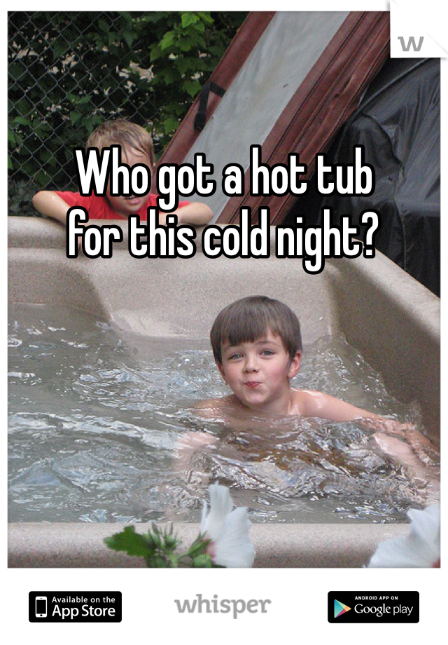 Who got a hot tub 
for this cold night?