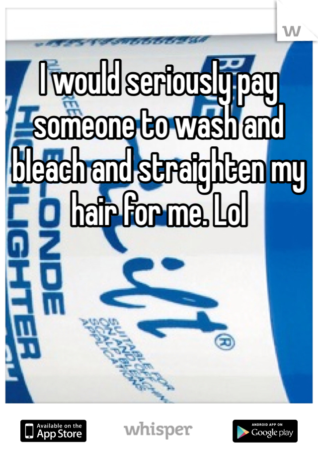 I would seriously pay someone to wash and bleach and straighten my hair for me. Lol