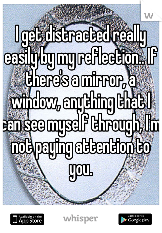I get distracted really easily by my reflection.. If there's a mirror, a window, anything that I can see myself through, I'm not paying attention to you. 