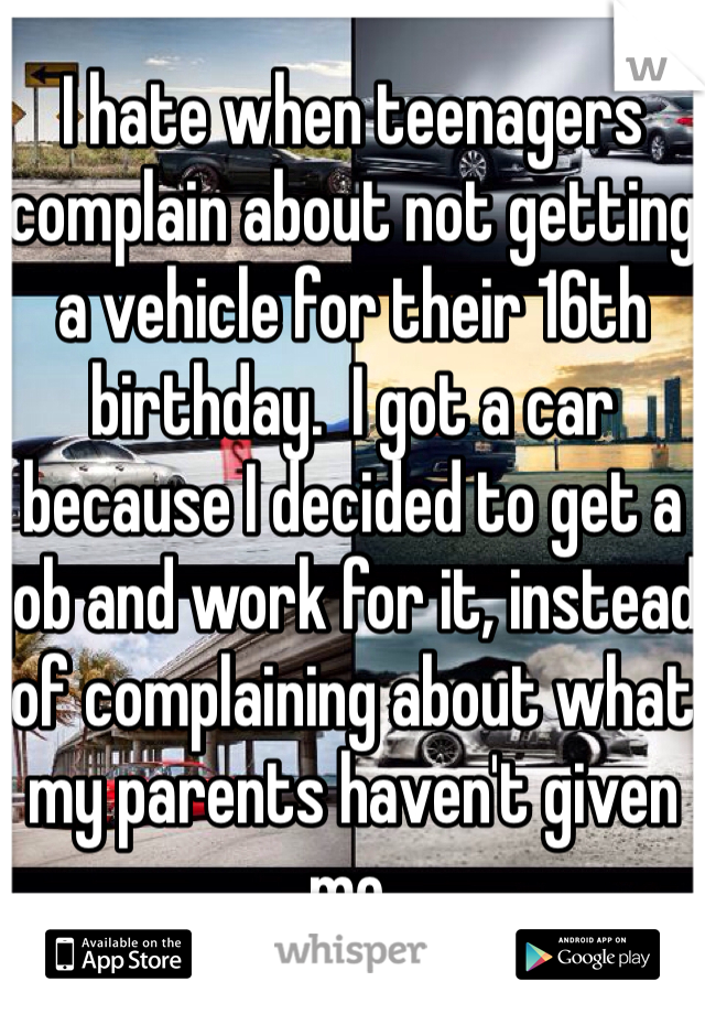 I hate when teenagers complain about not getting a vehicle for their 16th birthday.  I got a car because I decided to get a job and work for it, instead of complaining about what my parents haven't given me. 