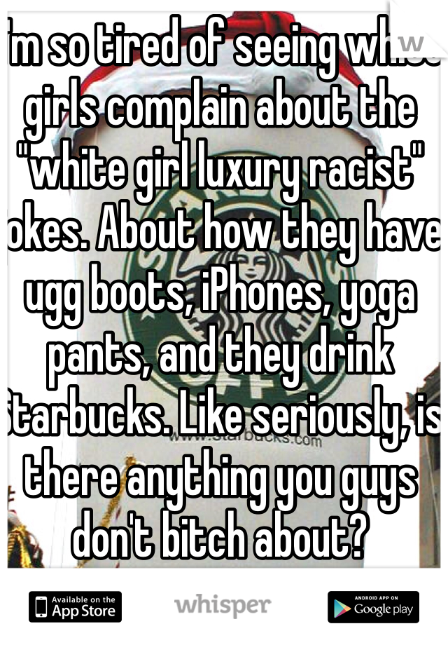 I'm so tired of seeing white girls complain about the "white girl luxury racist" jokes. About how they have ugg boots, iPhones, yoga pants, and they drink Starbucks. Like seriously, is there anything you guys don't bitch about? 