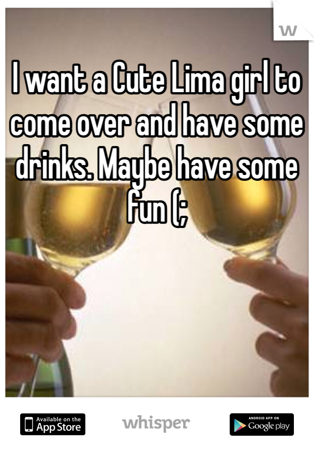 I want a Cute Lima girl to come over and have some drinks. Maybe have some fun (;