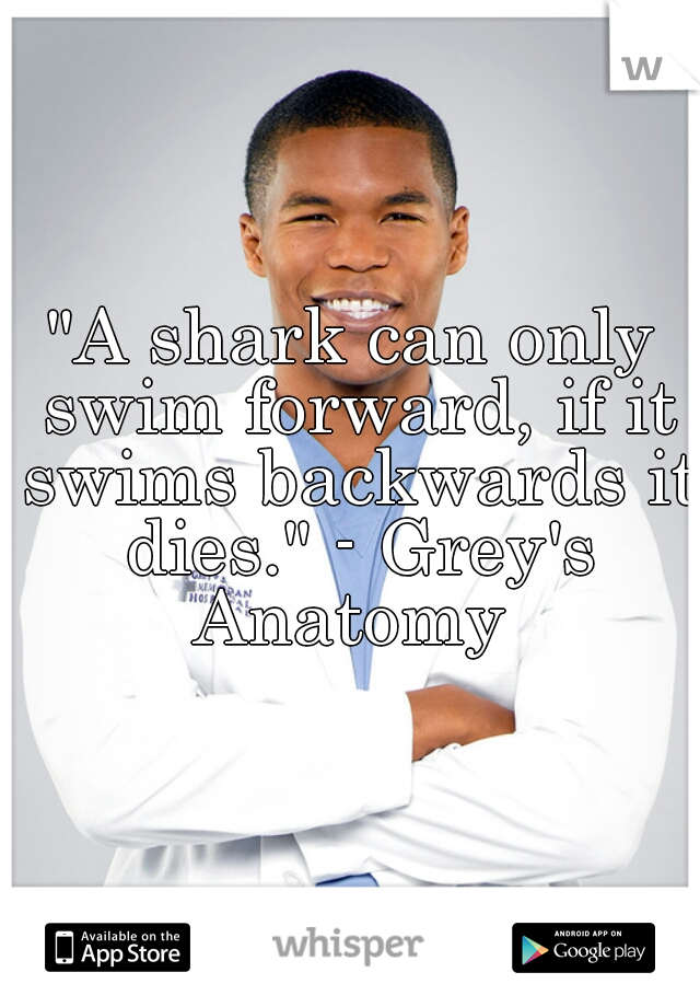 "A shark can only swim forward, if it swims backwards it dies." - Grey's Anatomy 