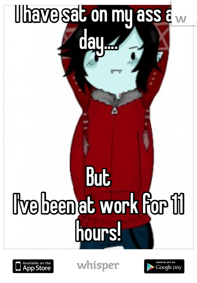 I have sat on my ass all day.... 




But
I've been at work for 11 hours!