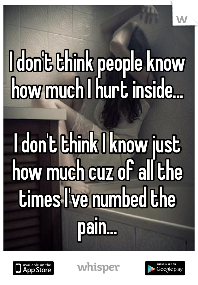 I don't think people know how much I hurt inside...

I don't think I know just how much cuz of all the times I've numbed the pain...