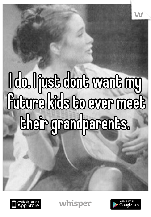 I do. I just dont want my future kids to ever meet their grandparents. 